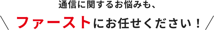 通信に関するお悩みも、ファーストにお任せください！